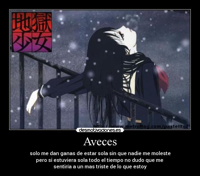 Aveces - solo me dan ganas de estar sola sin que nadie me moleste
pero si estuviera sola todo el tiempo no dudo que me 
sentiría a un mas triste de lo que estoy