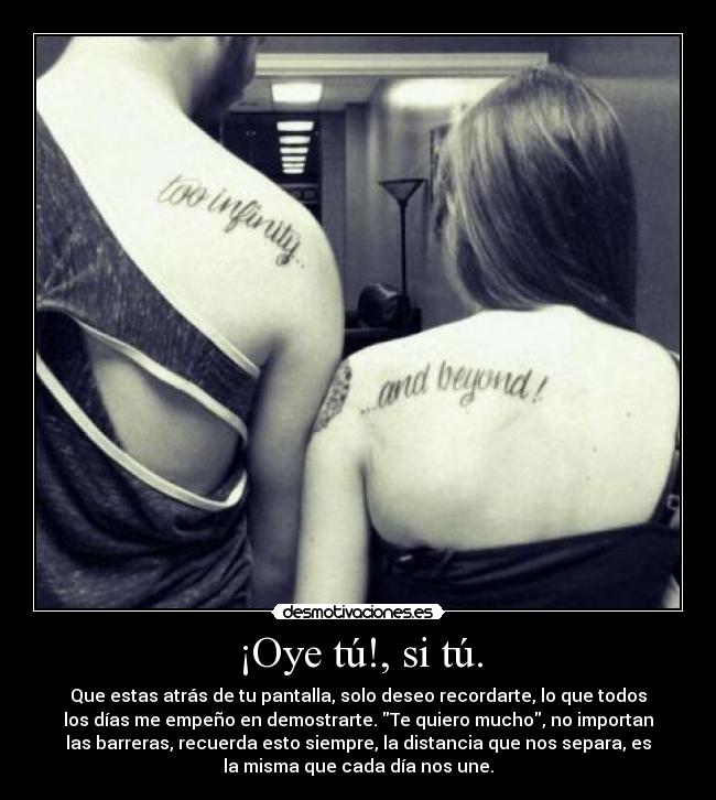 ¡Oye tú!, si tú. - Que estas atrás de tu pantalla, solo deseo recordarte, lo que todos
los días me empeño en demostrarte. Te quiero mucho, no importan
las barreras, recuerda esto siempre, la distancia que nos separa, es
la misma que cada día nos une.
