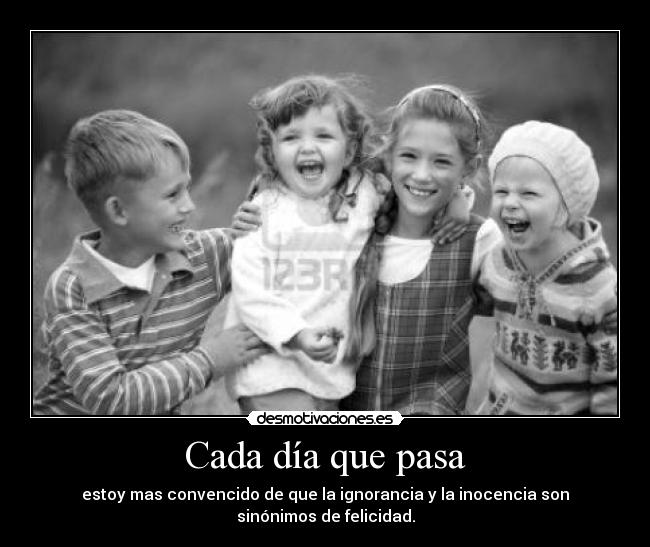 Cada día que pasa - estoy mas convencido de que la ignorancia y la inocencia son sinónimos de felicidad.