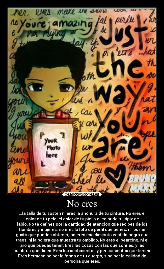 No eres - ...la talla de tu sostén ni eres la anchura de tu cintura. No eres el
color de tu pelo, el color de tu piel o el color de tu lápiz de
labio. No te defines por la cantidad de atención que recibes de los
hombres y mujeres. no eres la foto de perfil que tienes, ni los me
gusta que puedes obtener, no eres ese diminuto vestido negro que
traes, ni la polera que muestra tu ombligo. No eres el pearcing, ni el
aro que puedas tener. Eres las cosas con las que sonríes, y las
palabras que dices. Eres los sentimientos y pensamientos que tienes.
Eres hermosa no por la forma de tu cuerpo, sino por la calidad de
persona que eres.♥