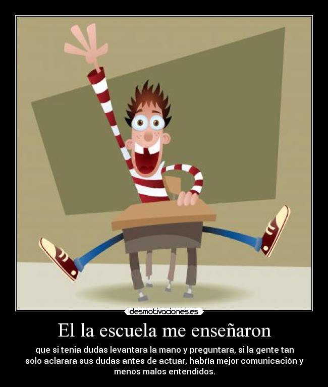 El la escuela me enseñaron - que si tenia dudas levantara la mano y preguntara, si la gente tan
solo aclarara sus dudas antes de actuar, habría mejor comunicación y
menos malos entendidos.