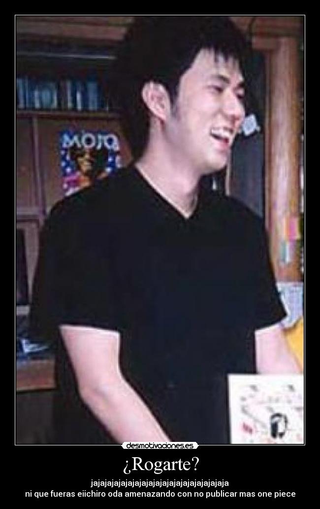 ¿Rogarte? - jajajajajajajajajajajajajajajajajajajaja
ni que fueras eiichiro oda amenazando con no publicar mas one piece