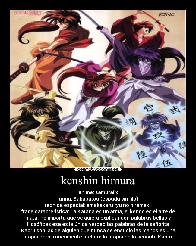 kenshin himura - anime: samurai x
arma: Sakabatou (espada sin filo)
tecnica especial: amakakeru ryu no hirameki.
frase caracteristica: La Katana es un arma, el kendo es el arte de
matar no importa que se quiera explicar con palabras bellas y
filosóficas esa es la única verdad las palabras de la señorita
Kaoru son las de alguien que nunca se ensució las manos es una
utopía pero francamente prefiero la utopía de la señorita Kaoru.