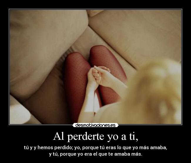 Al perderte yo a ti, - tú y y hemos perdido; yo, porque tú eras lo que yo más amaba,
y tú, porque yo era el que te amaba más.