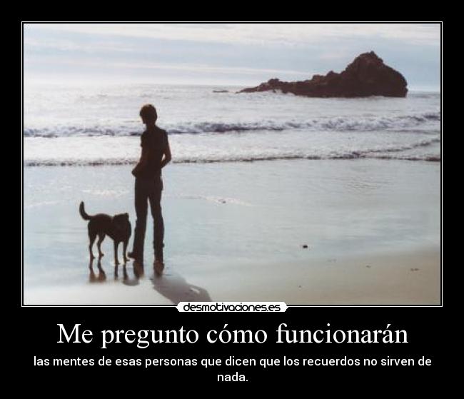 Me pregunto cómo funcionarán - las mentes de esas personas que dicen que los recuerdos no sirven de nada.