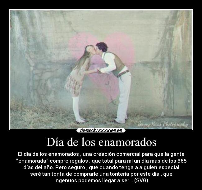 Día de los enamorados - El día de los enamorados , una creación comercial para que la gente
enamorada compre regalos , que total para mí un día mas de los 365
días del año. Pero seguro , que cuando tenga a alguien especial
seré tan tonta de comprarle una tontería por este día , que
ingenuos podemos llegar a ser... (SVG)