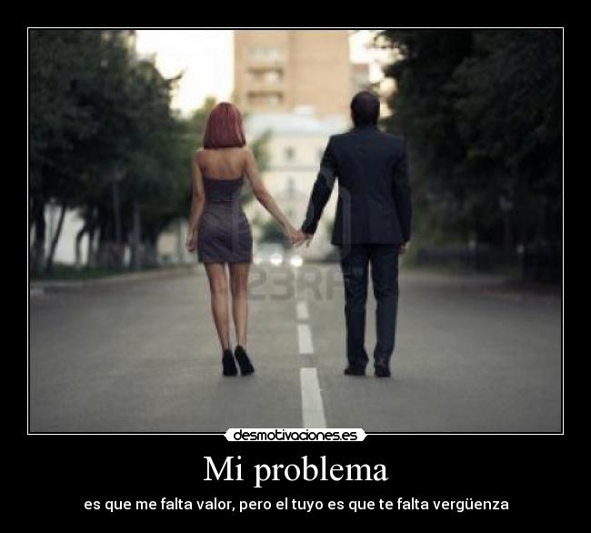 Mi problema - es que me falta valor, pero el tuyo es que te falta vergüenza