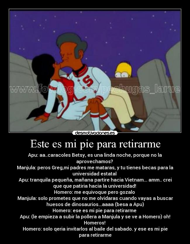 Este es mi pie para retirarme - Apu: aa..caracoles Betsy, es una linda noche, porque no la
aprovechamos? 
Manjula: peros Greg,mi padres me mataras, y tu tienes becas para la
universidad estatal 
Apu: tranquila pequeña, mañana partire hacia Vietnam... amm.. crei
que que patiria hacia la universidad! 
Homero: me equivoque pero gozalo 
Manjula: solo prometes que no me olvidaras cuando vayas a buscar
huesos de dinosaurios...aaaa (besa a Apu)
Homero: ese es mi pie para retirarme 
Apu: (le empieza a subir la pollera a Manjula y se ve a Homero) oh!
Homeros! 
Homero: solo qeria invitarlos al baile del sabado. y ese es mi pie
para retirarme