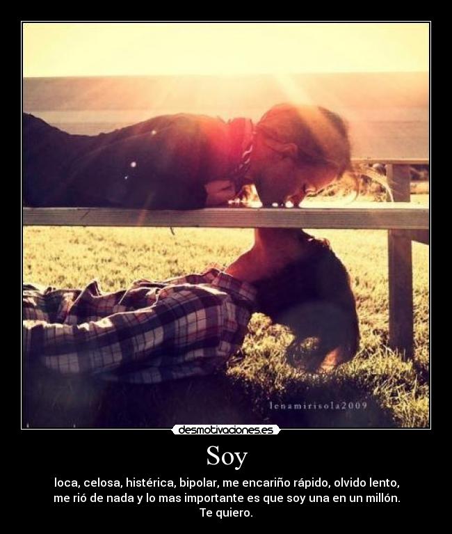 Soy - loca, celosa, histérica, bipolar, me encariño rápido, olvido lento,
me rió de nada y lo mas importante es que soy una en un millón.
Te quiero.