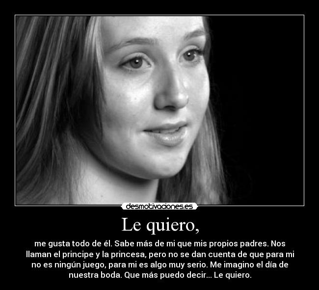 Le quiero, - me gusta todo de él. Sabe más de mi que mis propios padres. Nos
llaman el principe y la princesa, pero no se dan cuenta de que para mi
no es ningún juego, para mi es algo muy serio. Me imagino el día de
nuestra boda. Que más puedo decir... Le quiero.