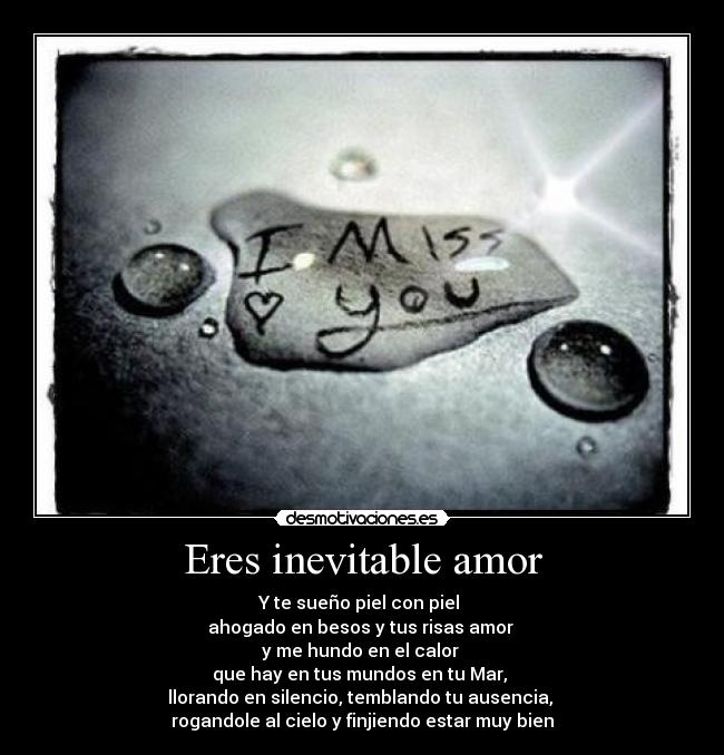 Eres inevitable amor - Y te sueño piel con piel 
ahogado en besos y tus risas amor 
y me hundo en el calor 
que hay en tus mundos en tu Mar, 
llorando en silencio, temblando tu ausencia, 
rogandole al cielo y finjiendo estar muy bien