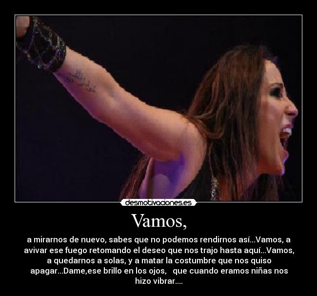 Vamos, - a mirarnos de nuevo, sabes que no podemos rendirnos así...Vamos, a
avivar ese fuego retomando el deseo que nos trajo hasta aquí...Vamos,
a quedarnos a solas, y a matar la costumbre que nos quiso
apagar...Dame,ese brillo en los ojos,   que cuando eramos niñas nos
hizo vibrar....