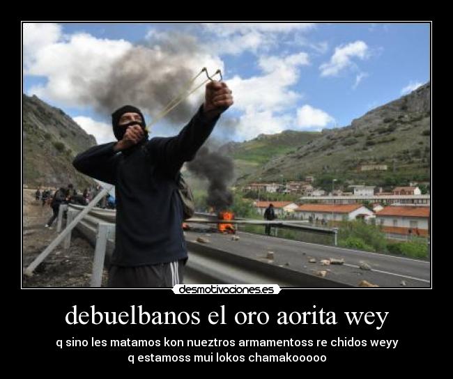 debuelbanos el oro aorita wey - q sino les matamos kon nueztros armamentoss re chidos weyy
q estamoss mui lokos chamakooooo