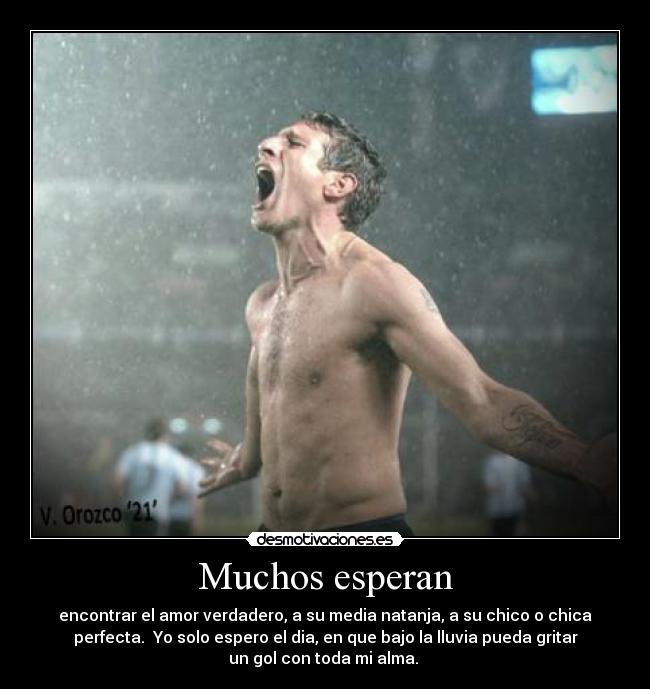 Muchos esperan - encontrar el amor verdadero, a su media natanja, a su chico o chica
perfecta. Yo solo espero el dia, en que bajo la lluvia pueda gritar
un gol con toda mi alma. ♥