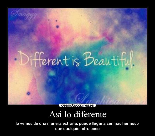 Así lo diferente - lo vemos de una manera extraña, puede llegar a ser mas hermoso 
que cualquier otra cosa.
