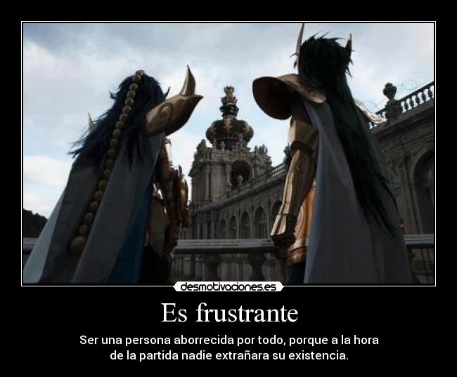 Es frustrante - Ser una persona aborrecida por todo, porque a la hora
de la partida nadie extrañara su existencia.