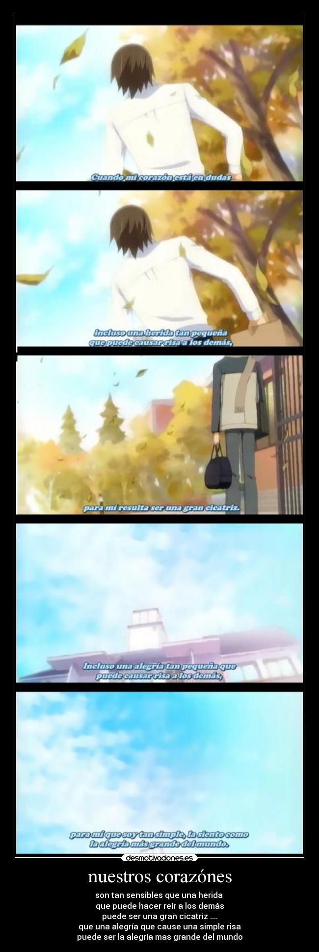 nuestros corazónes - son tan sensibles que una herida
que puede hacer reír a los demás
puede ser una gran cicatriz ....
que una alegría que cause una simple risa
puede ser la alegría mas grande del mundo