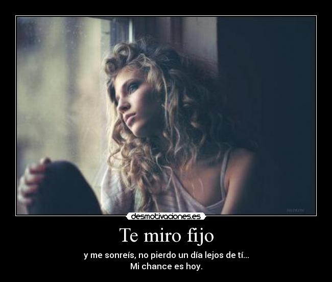 Te miro fijo - y me sonreís, no pierdo un día lejos de tí...
Mi chance es hoy.