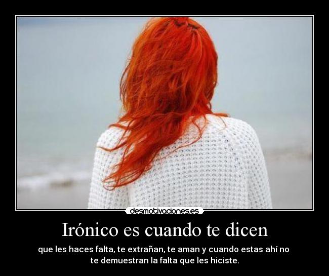 Irónico es cuando te dicen - que les haces falta, te extrañan, te aman y cuando estas ahí no
te demuestran la falta que les hiciste.