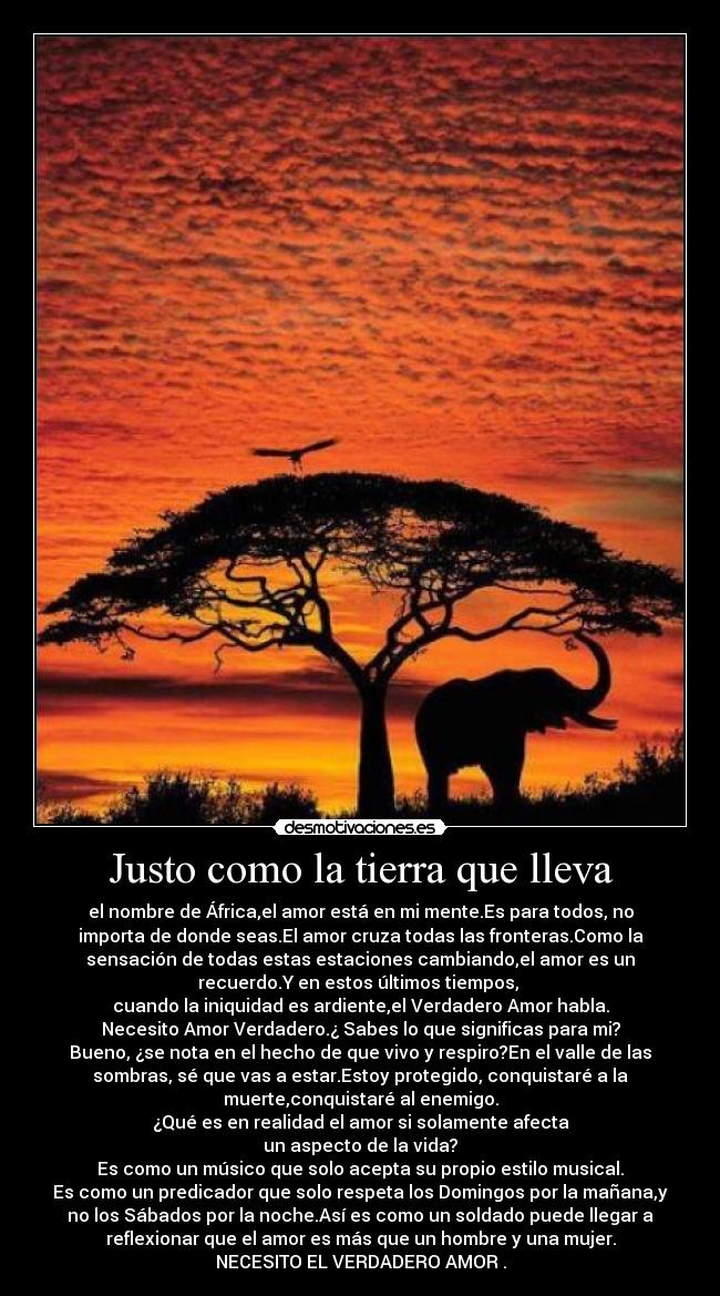 Justo como la tierra que lleva - el nombre de África,el amor está en mi mente.Es para todos, no
importa de donde seas.El amor cruza todas las fronteras.Como la
sensación de todas estas estaciones cambiando,el amor es un
recuerdo.Y en estos últimos tiempos, 
cuando la iniquidad es ardiente,el Verdadero Amor habla.
Necesito Amor Verdadero.¿ Sabes lo que significas para mi?
Bueno, ¿se nota en el hecho de que vivo y respiro?En el valle de las
sombras, sé que vas a estar.Estoy protegido, conquistaré a la
muerte,conquistaré al enemigo.
¿Qué es en realidad el amor si solamente afecta
un aspecto de la vida?
Es como un músico que solo acepta su propio estilo musical.
Es como un predicador que solo respeta los Domingos por la mañana,y
no los Sábados por la noche.Así es como un soldado puede llegar a
reflexionar que el amor es más que un hombre y una mujer.
NECESITO EL VERDADERO AMOR .