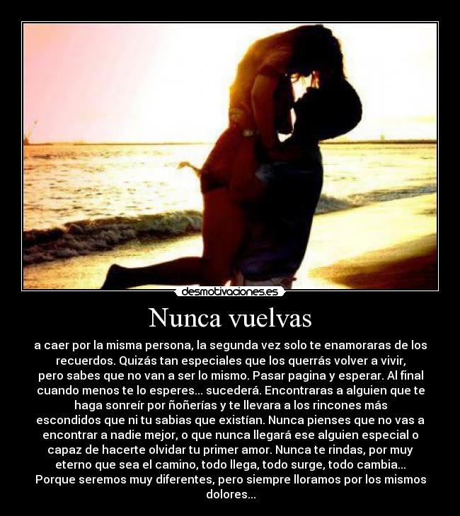 Nunca vuelvas - a caer por la misma persona, la segunda vez solo te enamoraras de los
recuerdos. Quizás tan especiales que los querrás volver a vivir,
pero sabes que no van a ser lo mismo. Pasar pagina y esperar. Al final
cuando menos te lo esperes... sucederá. Encontraras a alguien que te
haga sonreír por ñoñerías y te llevara a los rincones más
escondidos que ni tu sabias que existían. Nunca pienses que no vas a
encontrar a nadie mejor, o que nunca llegará ese alguien especial o
capaz de hacerte olvidar tu primer amor. Nunca te rindas, por muy
eterno que sea el camino, todo llega, todo surge, todo cambia...
Porque seremos muy diferentes, pero siempre lloramos por los mismos
dolores...