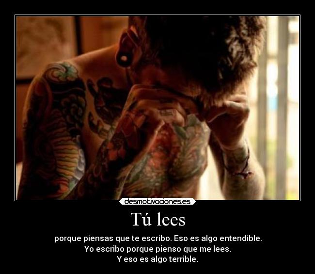 Tú lees - porque piensas que te escribo. Eso es algo entendible.
Yo escribo porque pienso que me lees.
Y eso es algo terrible.