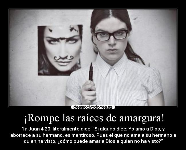 ¡Rompe las raíces de amargura! - 1a Juan 4:20, literalmente dice: “Si alguno dice: Yo amo a Dios, y
aborrece a su hermano, es mentiroso. Pues el que no ama a su hermano a
quien ha visto, ¿cómo puede amar a Dios a quien no ha visto?”