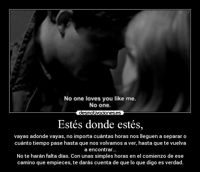 Estés donde estés, - vayas adonde vayas, no importa cuántas horas nos lleguen a separar o
cuánto tiempo pase hasta que nos volvamos a ver, hasta que te vuelva
a encontrar...
No te harán falta días. Con unas simples horas en el comienzo de ese
camino que empieces, te darás cuenta de que lo que digo es verdad.