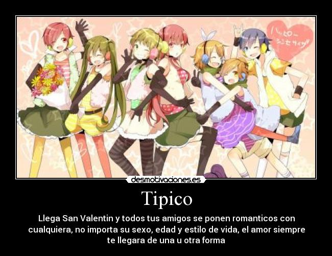 Tipico - Llega San Valentin y todos tus amigos se ponen romanticos con
cualquiera, no importa su sexo, edad y estilo de vida, el amor siempre
te llegara de una u otra forma
