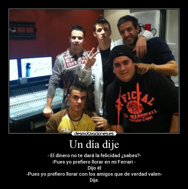 Un día dije - - El dinero no te dará la felicidad ¿sabes?-
-Pues yo prefiero llorar en mi Ferrari - 
Dijo él
-Pues yo prefiero llorar con los amigos que de verdad valen-
Dije.