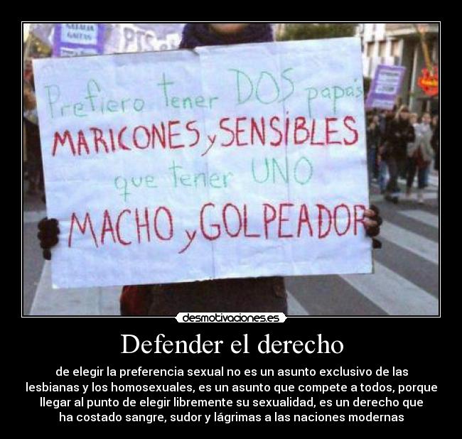 Defender el derecho - de elegir la preferencia sexual no es un asunto exclusivo de las
lesbianas y los homosexuales, es un asunto que compete a todos, porque
llegar al punto de elegir libremente su sexualidad, es un derecho que
ha costado sangre, sudor y lágrimas a las naciones modernas