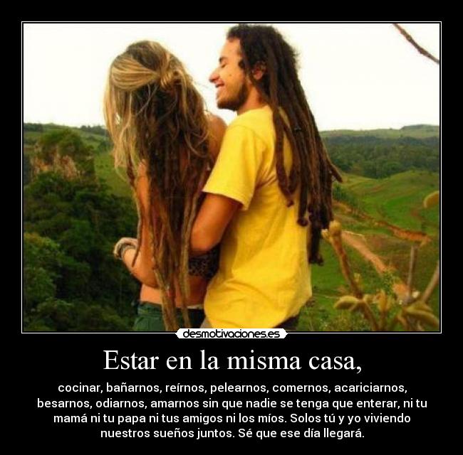 Estar en la misma casa, - cocinar, bañarnos, reírnos, pelearnos, comernos, acariciarnos,
besarnos, odiarnos, amarnos sin que nadie se tenga que enterar, ni tu
mamá ni tu papa ni tus amigos ni los míos. Solos tú y yo viviendo
nuestros sueños juntos. Sé que ese día llegará.