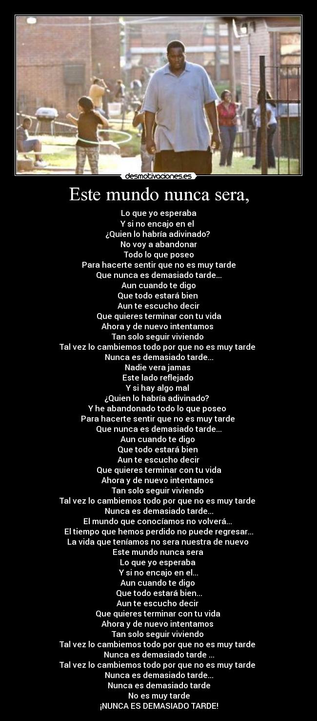 Este mundo nunca sera, - Lo que yo esperaba
Y si no encajo en el
¿Quien lo habría adivinado?
No voy a abandonar
Todo lo que poseo
Para hacerte sentir que no es muy tarde
Que nunca es demasiado tarde...
Aun cuando te digo
Que todo estará bien
Aun te escucho decir
Que quieres terminar con tu vida
Ahora y de nuevo intentamos
Tan solo seguir viviendo
Tal vez lo cambiemos todo por que no es muy tarde
Nunca es demasiado tarde...
Nadie vera jamas
Este lado reflejado
Y si hay algo mal
¿Quien lo habría adivinado?
Y he abandonado todo lo que poseo
Para hacerte sentir que no es muy tarde
Que nunca es demasiado tarde...
Aun cuando te digo
Que todo estará bien
Aun te escucho decir
Que quieres terminar con tu vida
Ahora y de nuevo intentamos
Tan solo seguir viviendo
Tal vez lo cambiemos todo por que no es muy tarde
Nunca es demasiado tarde...
El mundo que conocíamos no volverá...
El tiempo que hemos perdido no puede regresar...
La vida que teníamos no sera nuestra de nuevo
Este mundo nunca sera
Lo que yo esperaba
Y si no encajo en el...
Aun cuando te digo
Que todo estará bien...
Aun te escucho decir
Que quieres terminar con tu vida
Ahora y de nuevo intentamos
Tan solo seguir viviendo
Tal vez lo cambiemos todo por que no es muy tarde
Nunca es demasiado tarde ...
Tal vez lo cambiemos todo por que no es muy tarde
Nunca es demasiado tarde...
Nunca es demasiado tarde
No es muy tarde
¡NUNCA ES DEMASIADO TARDE!