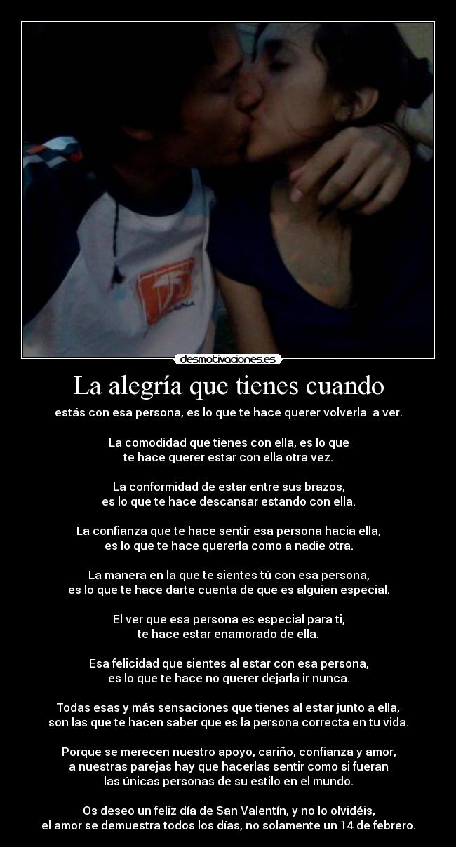 La alegría que tienes cuando - estás con esa persona, es lo que te hace querer volverla a ver.
La comodidad que tienes con ella, es lo que
te hace querer estar con ella otra vez.
La conformidad de estar entre sus brazos,
es lo que te hace descansar estando con ella.
La confianza que te hace sentir esa persona hacia ella,
es lo que te hace quererla como a nadie otra.
La manera en la que te sientes tú con esa persona,
es lo que te hace darte cuenta de que es alguien especial.
El ver que esa persona es especial para ti,
te hace estar enamorado de ella.
Esa felicidad que sientes al estar con esa persona,
es lo que te hace no querer dejarla ir nunca.
Todas esas y más sensaciones que tienes al estar junto a ella,
son las que te hacen saber que es la persona correcta en tu vida.
Porque se merecen nuestro apoyo, cariño, confianza y amor,
a nuestras parejas hay que hacerlas sentir como si fueran
las únicas personas de su estilo en el mundo.
Os deseo un feliz día de San Valentín, y no lo olvidéis,
el amor se demuestra todos los días, no solamente un 14 de febrero.