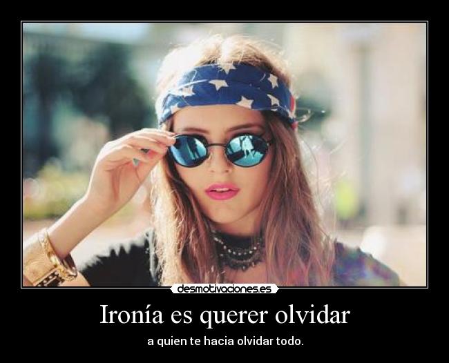 Ironía es querer olvidar - a quien te hacia olvidar todo.