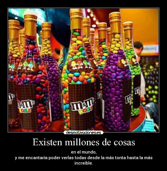 Existen millones de cosas - en el mundo,
y me encantaría poder verlas todas desde la más tonta hasta la más increible.