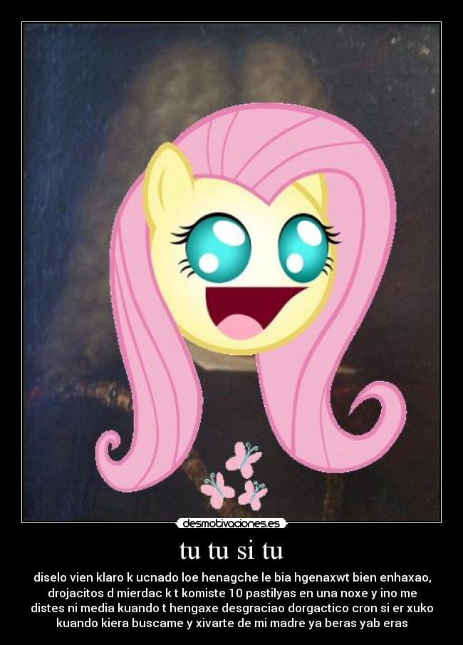 tu tu si tu - diselo vien klaro k ucnado loe henagche le bia hgenaxwt bien enhaxao,
drojacitos d mierdac k t komiste 10 pastilyas en una noxe y ino me
distes ni media kuando t hengaxe desgraciao dorgactico cron si er xuko
kuando kiera buscame y xivarte de mi madre ya beras yab eras