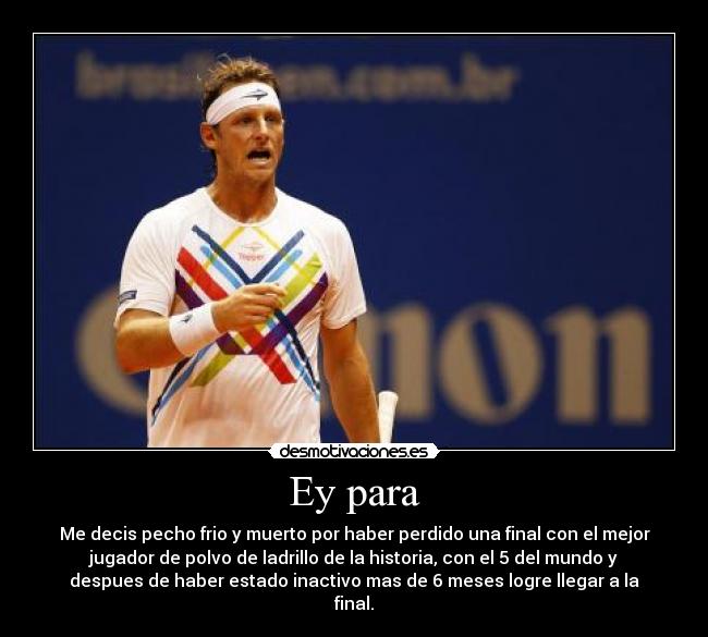 Ey para - Me decis pecho frio y muerto por haber perdido una final con el mejor
jugador de polvo de ladrillo de la historia, con el 5 del mundo y
despues de haber estado inactivo mas de 6 meses logre llegar a la
final.