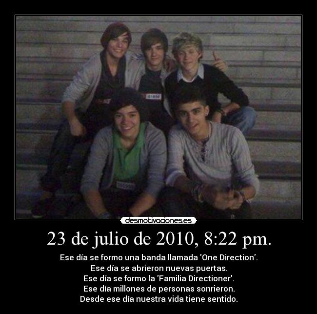 23 de julio de 2010, 8:22 pm. - Ese día se formo una banda llamada One Direction.
Ese día se abrieron nuevas puertas.
Ese día se formo la Familia Directioner.
Ese día millones de personas sonrieron.
Desde ese día nuestra vida tiene sentido.
