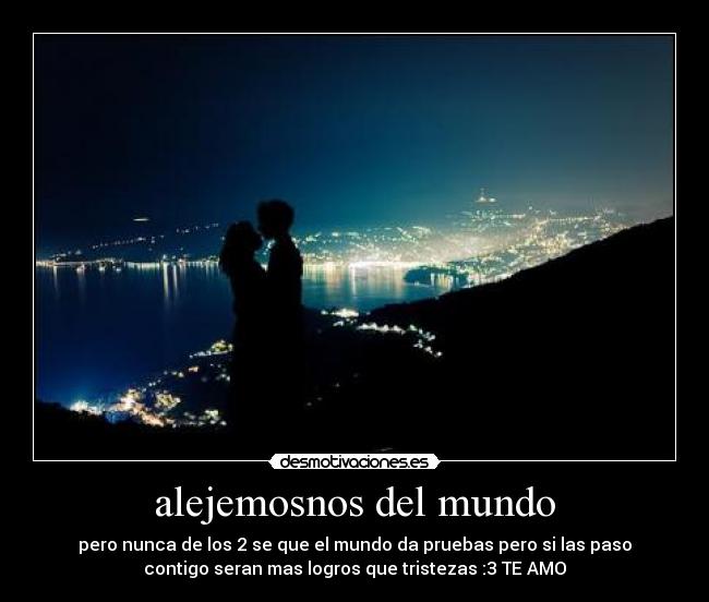 alejemosnos del mundo - pero nunca de los 2 se que el mundo da pruebas pero si las paso
contigo seran mas logros que tristezas :3 TE AMO