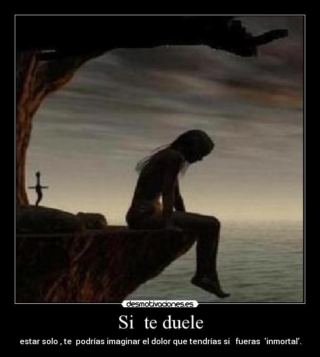 Si te duele - estar solo , te podrías imaginar el dolor que tendrías si fueras inmortal.