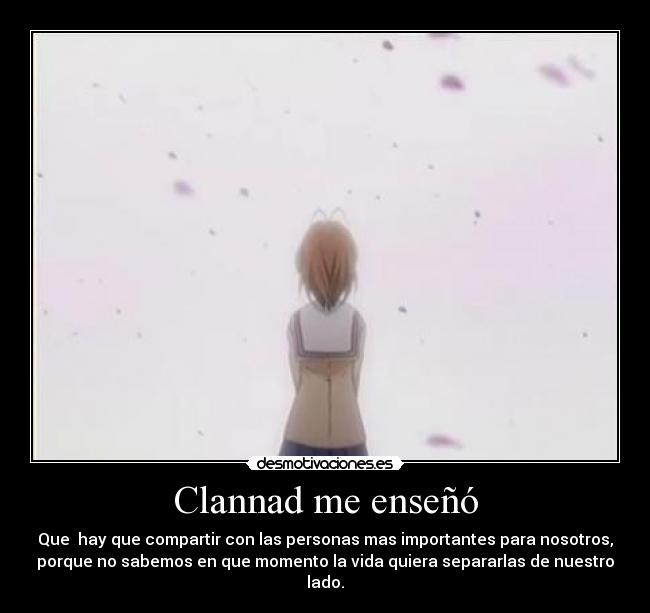 Clannad me enseñó - Que hay que compartir con las personas mas importantes para nosotros,
porque no sabemos en que momento la vida quiera separarlas de nuestro
lado.