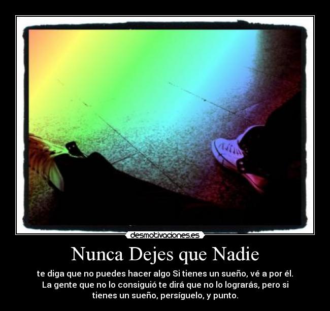Nunca Dejes que Nadie - te diga que no puedes hacer algo Si tienes un sueño, vé a por él.
La gente que no lo consiguió te dirá que no lo lograrás, pero si
tienes un sueño, persíguelo, y punto.