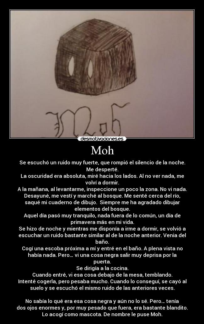 Moh - Se escuchó un ruido muy fuerte, que rompió el silencio de la noche.
Me desperté.
La oscuridad era absoluta, miré hacia los lados. Al no ver nada, me
volví a dormir.
A la mañana, al levantarme, inspeccione un poco la zona. No vi nada.
Desayuné, me vestí y marché al bosque. Me senté cerca del río,
saqué mi cuaderno de dibujo. Siempre me ha agradado dibujar
elementos del bosque.
Aquel día pasó muy tranquilo, nada fuera de lo común, un día de
primavera más en mi vida.
Se hizo de noche y mientras me disponía a irme a dormir, se volvió a
escuchar un ruido bastante similar al de la noche anterior. Venia del
baño.
Cogí una escoba próxima a mí y entré en el baño. A plena vista no
había nada. Pero… vi una cosa negra salir muy deprisa por la
puerta.
Se dirigía a la cocina.
Cuando entré, vi esa cosa debajo de la mesa, temblando.
Intenté cogerla, pero pesaba mucho. Cuando lo conseguí, se cayó al
suelo y se escuchó el mismo ruido de las anteriores veces.
No sabía lo qué era esa cosa negra y aún no lo sé. Pero… tenía
dos ojos enormes y, por muy pesado que fuera, era bastante blandito.
Lo acogí como mascota. De nombre le puse Moh.
