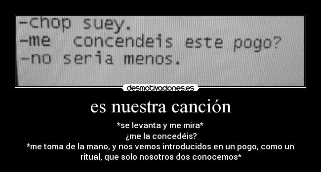 es nuestra canción - *se levanta y me mira*
¿me la concedéis?
*me toma de la mano, y nos vemos introducidos en un pogo, como un
ritual, que solo nosotros dos conocemos*