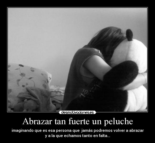 Abrazar tan fuerte un peluche - imaginando que es esa persona que jamás podremos volver a abrazar
y a la que echamos tanto en falta...