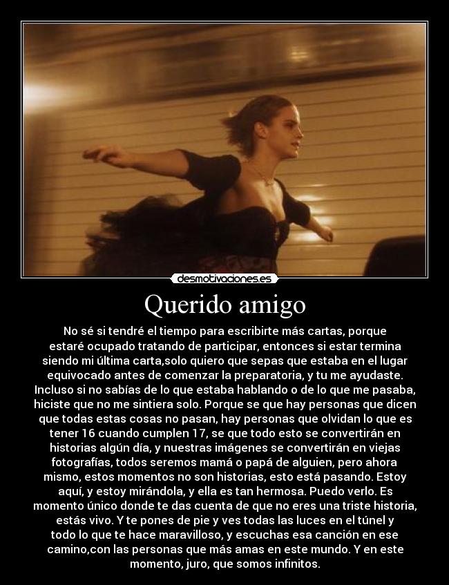 Querido amigo - No sé si tendré el tiempo para escribirte más cartas, porque
estaré ocupado tratando de participar, entonces si estar termina
siendo mi última carta,solo quiero que sepas que estaba en el lugar
equivocado antes de comenzar la preparatoria, y tu me ayudaste.
Incluso si no sabías de lo que estaba hablando o de lo que me pasaba,
hiciste que no me sintiera solo. Porque se que hay personas que dicen
que todas estas cosas no pasan, hay personas que olvidan lo que es
tener 16 cuando cumplen 17, se que todo esto se convertirán en
historias algún día, y nuestras imágenes se convertirán en viejas
fotografías, todos seremos mamá o papá de alguien, pero ahora
mismo, estos momentos no son historias, esto está pasando. Estoy
aquí, y estoy mirándola, y ella es tan hermosa. Puedo verlo. Es
momento único donde te das cuenta de que no eres una triste historia,
estás vivo. Y te pones de pie y ves todas las luces en el túnel y
todo lo que te hace maravilloso, y escuchas esa canción en ese
camino,con las personas que más amas en este mundo. Y en este
momento, juro, que somos infinitos.