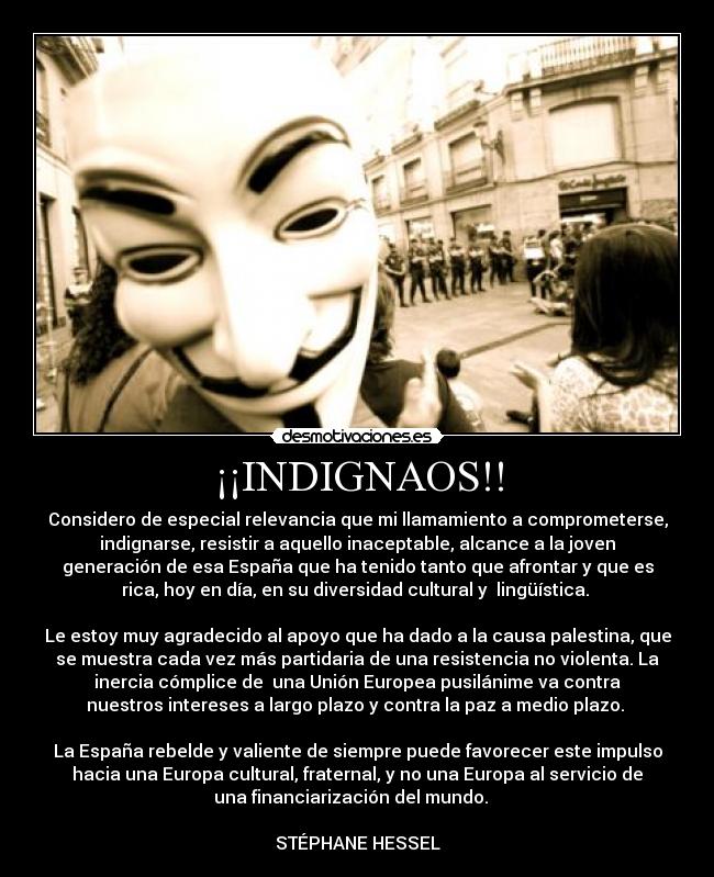 ¡¡INDIGNAOS!! - Considero de especial relevancia que mi llamamiento a comprometerse,
indignarse, resistir a aquello inaceptable, alcance a la joven
generación de esa España que ha tenido tanto que afrontar y que es
rica, hoy en día, en su diversidad cultural y lingüística.
Le estoy muy agradecido al apoyo que ha dado a la causa palestina, que
se muestra cada vez más partidaria de una resistencia no violenta. La
inercia cómplice de una Unión Europea pusilánime va contra
nuestros intereses a largo plazo y contra la paz a medio plazo.
La España rebelde y valiente de siempre puede favorecer este impulso
hacia una Europa cultural, fraternal, y no una Europa al servicio de
una financiarización del mundo.
STÉPHANE HESSEL