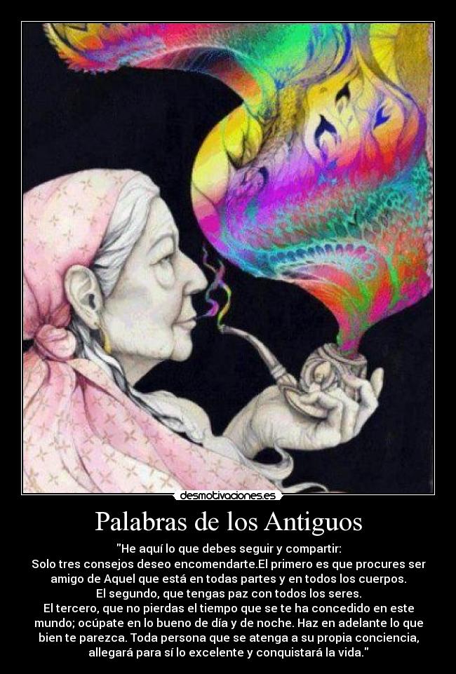 Palabras de los Antiguos - He aquí lo que debes seguir y compartir:
Solo tres consejos deseo encomendarte.El primero es que procures ser
amigo de Aquel que está en todas partes y en todos los cuerpos.
El segundo, que tengas paz con todos los seres.
El tercero, que no pierdas el tiempo que se te ha concedido en este
mundo; ocúpate en lo bueno de día y de noche. Haz en adelante lo que
bien te parezca. Toda persona que se atenga a su propia conciencia,
allegará para sí lo excelente y conquistará la vida.♥