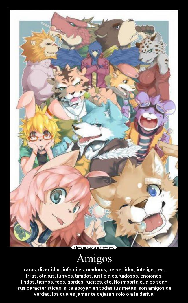 Amigos - raros, divertidos, infantiles, maduros, pervertidos, inteligentes,
frikis, otakus, furryes, timidos, justiciales,ruidosos, enojones,
lindos, tiernos, feos, gordos, fuertes, etc. No importa cuales sean
sus caracteristicas, si te apoyan en todas tus metas, son amigos de
verdad, los cuales jamas te dejaran solo o a la deriva.